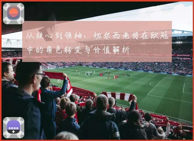 从核心到领袖，切尔西老将在欧冠中的角色转变与价值解析