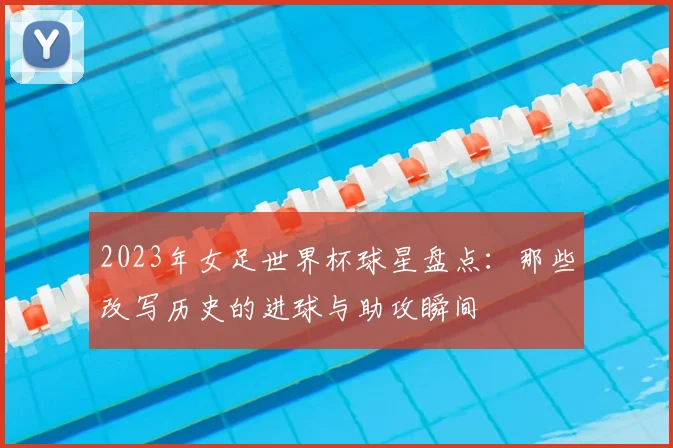 2023年女足世界杯球星盘点：那些改写历史的进球与助攻瞬间
