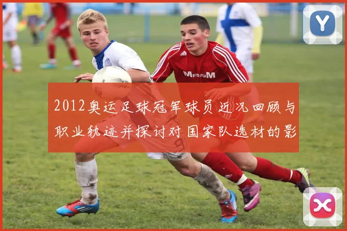 2012奥运足球冠军球员近况回顾与职业轨迹并探讨对国家队选材的影响