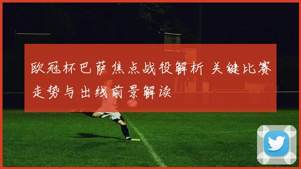 欧冠杯巴萨焦点战役解析 关键比赛走势与出线前景解读