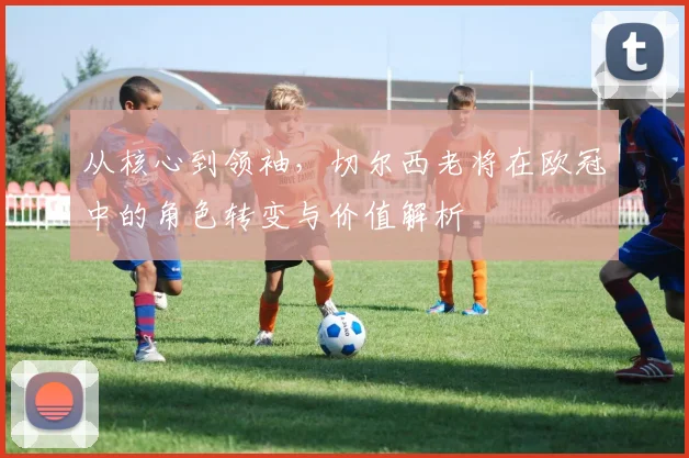 从核心到领袖，切尔西老将在欧冠中的角色转变与价值解析