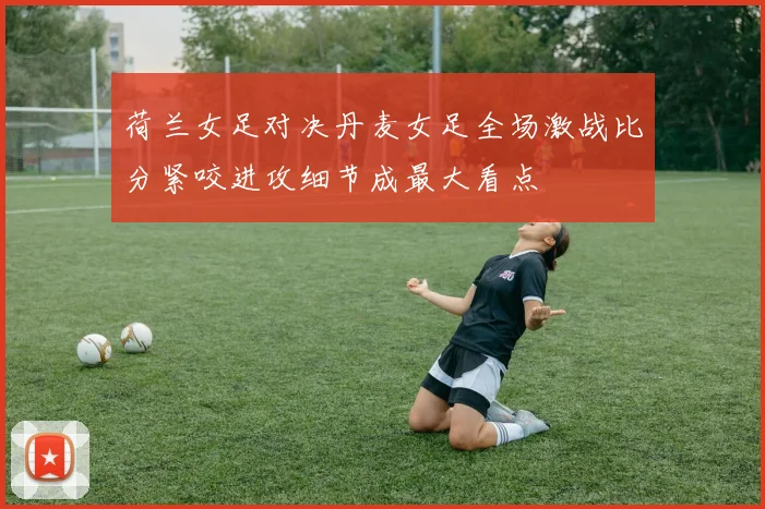荷兰女足对决丹麦女足全场激战比分紧咬进攻细节成最大看点