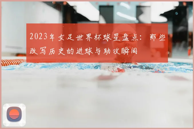 2023年女足世界杯球星盘点：那些改写历史的进球与助攻瞬间