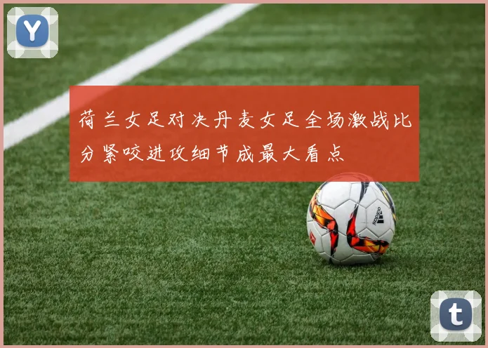 荷兰女足对决丹麦女足全场激战比分紧咬进攻细节成最大看点