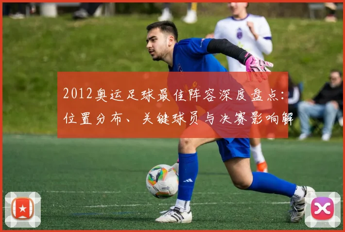 2012奥运足球最佳阵容深度盘点：位置分布、关键球员与决赛影响解析