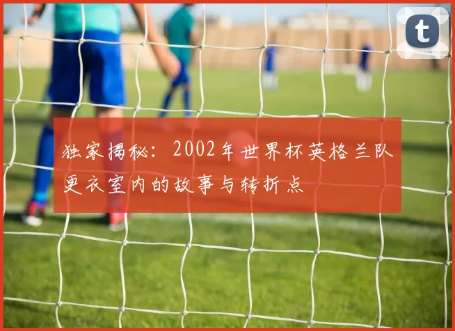 独家揭秘：2002年世界杯英格兰队更衣室内的故事与转折点