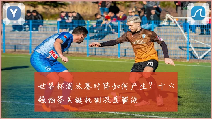 世界杯淘汰赛对阵如何产生?十六强抽签关键机制深度解读