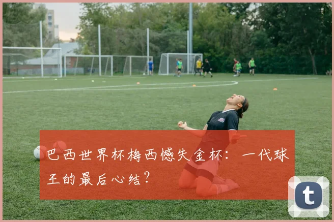 巴西世界杯梅西憾失金杯:一代球王的最后心结?