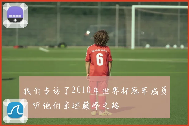 我们专访了2010年世界杯冠军成员,听他们亲述巅峰之路