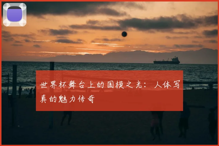 世界杯舞台上的国模之光:人体写真的魅力传奇