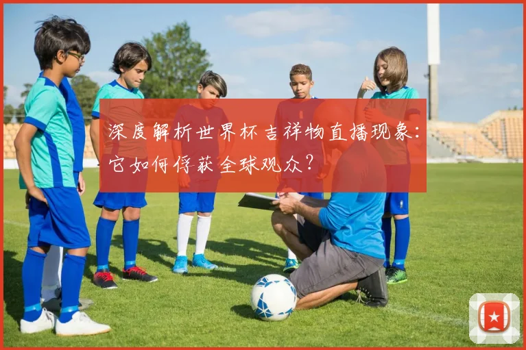 深度解析世界杯吉祥物直播现象:它如何俘获全球观众?