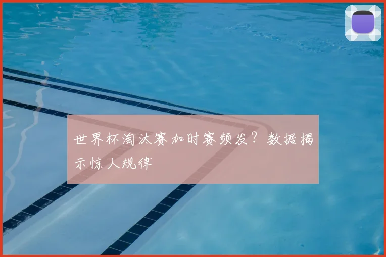 世界杯淘汰赛加时赛频发?数据揭示惊人规律