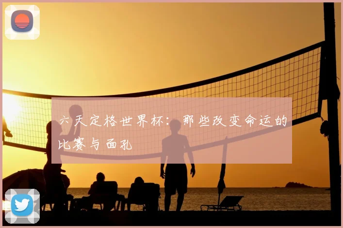 六天定格世界杯：那些改变命运的比赛与面孔