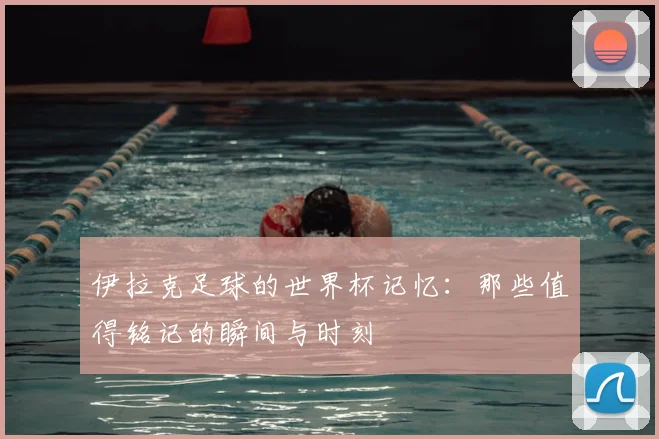 伊拉克足球的世界杯记忆：那些值得铭记的瞬间与时刻