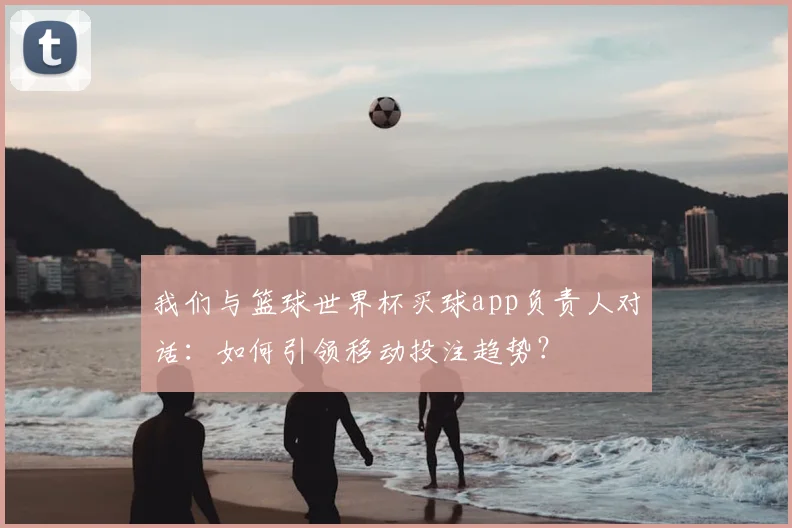 我们与篮球世界杯买球app负责人对话：如何引领移动投注趋势？