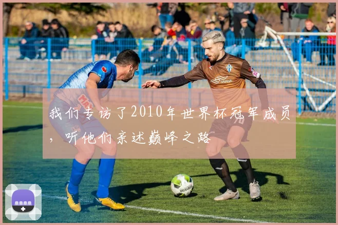 我们专访了2010年世界杯冠军成员,听他们亲述巅峰之路