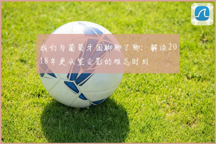 我们与葡萄牙国脚聊了聊:解读2018年更衣室合影的难忘时刻