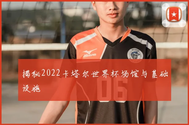 揭秘2022卡塔尔世界杯场馆与基础设施
